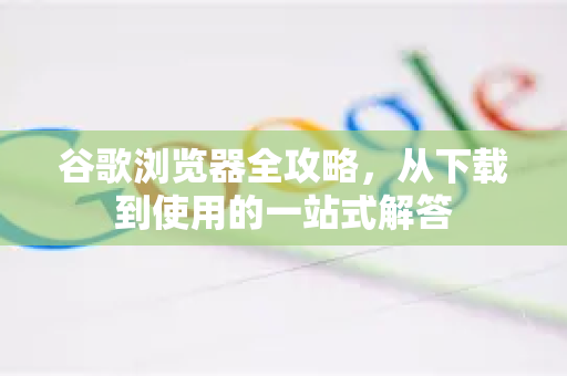 谷歌浏览器全攻略，从下载到使用的一站式解答