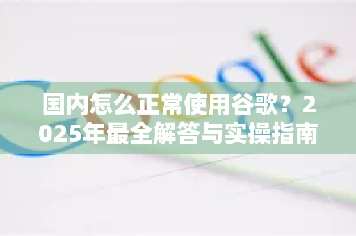 国内怎么正常使用谷歌？2025年最全解答与实操指南