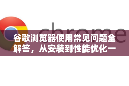 谷歌浏览器使用常见问题全解答，从安装到性能优化一网打尽