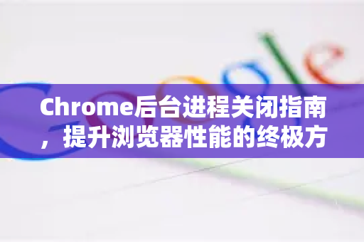 Chrome后台进程关闭指南，提升浏览器性能的终极方法