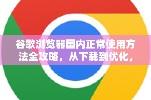 谷歌浏览器国内正常使用方法全攻略，从下载到优化，一步到位-第1张图片-谷歌下载浏览器|Google Chrome官网入口