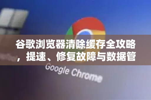 谷歌浏览器清除缓存全攻略，提速、修复故障与数据管理终极指南