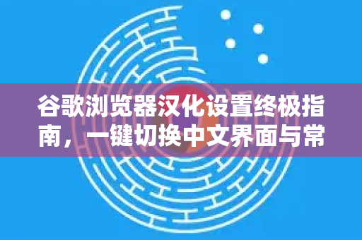 谷歌浏览器汉化设置终极指南，一键切换中文界面与常见问题解答