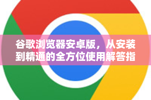 谷歌浏览器安卓版，从安装到精通的全方位使用解答指南