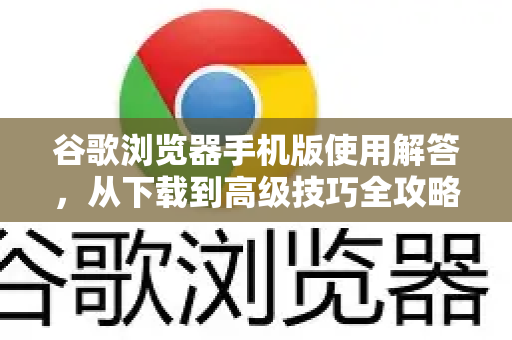 谷歌浏览器手机版使用解答，从下载到高级技巧全攻略