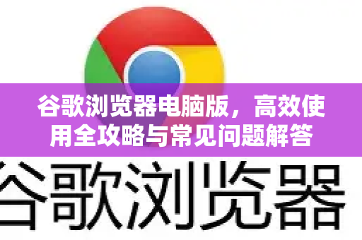 谷歌浏览器电脑版，高效使用全攻略与常见问题解答