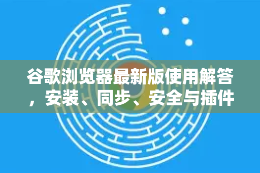 谷歌浏览器最新版使用解答，安装、同步、安全与插件全攻略