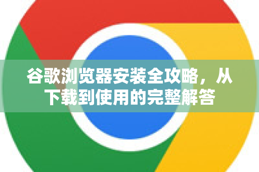 谷歌浏览器安装全攻略，从下载到使用的完整解答