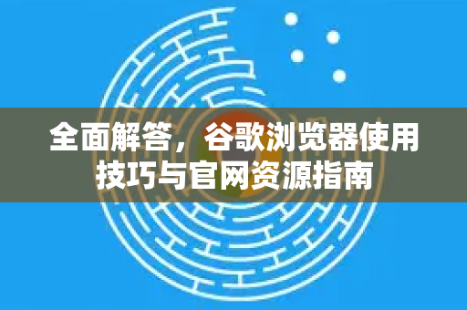 全面解答，谷歌浏览器使用技巧与官网资源指南