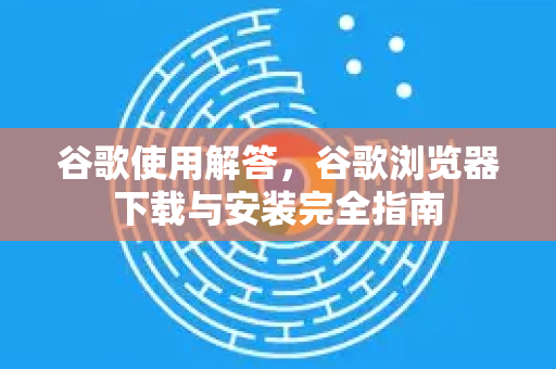 谷歌使用解答，谷歌浏览器下载与安装完全指南