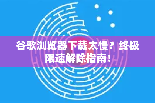 谷歌浏览器下载太慢？终极限速解除指南！