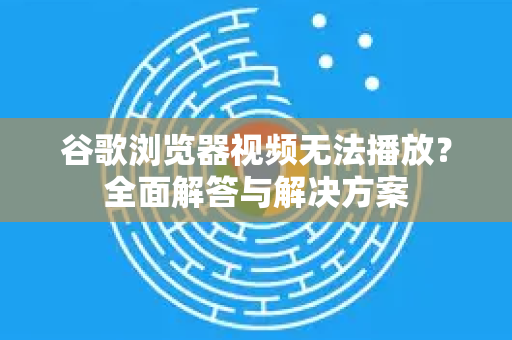 谷歌浏览器视频无法播放？全面解答与解决方案