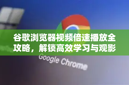 谷歌浏览器视频倍速播放全攻略，解锁高效学习与观影新体验