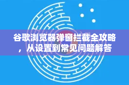 谷歌浏览器弹窗拦截全攻略，从设置到常见问题解答