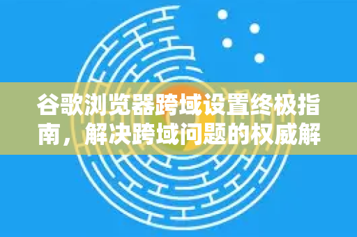 谷歌浏览器跨域设置终极指南，解决跨域问题的权威解答