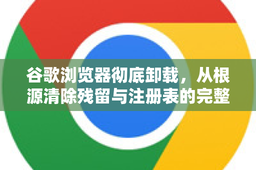 谷歌浏览器彻底卸载，从根源清除残留与注册表的完整指南