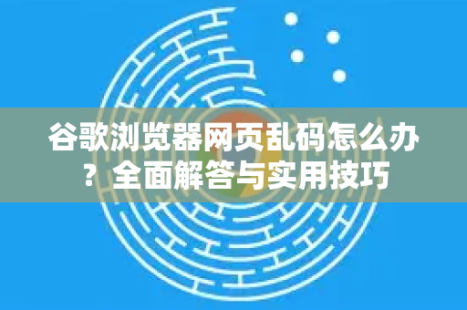 谷歌浏览器网页乱码怎么办？全面解答与实用技巧