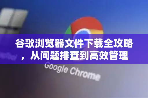 谷歌浏览器文件下载全攻略，从问题排查到高效管理