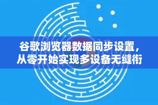 谷歌浏览器数据同步设置，从零开始实现多设备无缝衔接