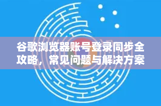 谷歌浏览器账号登录同步全攻略，常见问题与解决方案