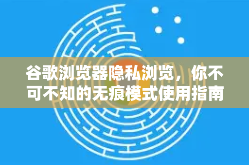 谷歌浏览器隐私浏览，你不可不知的无痕模式使用指南