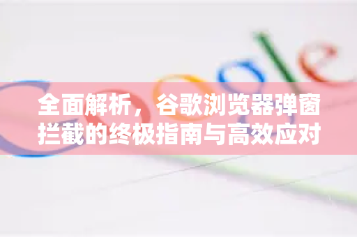 全面解析，谷歌浏览器弹窗拦截的终极指南与高效应对策略