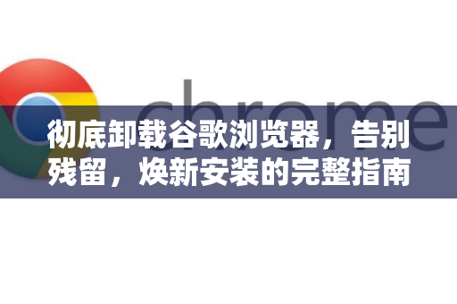 彻底卸载谷歌浏览器，告别残留，焕新安装的完整指南