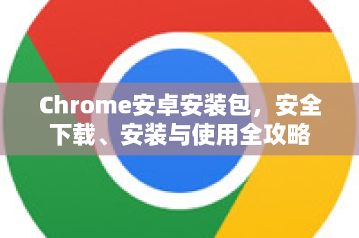 Chrome安卓安装包，安全下载、安装与使用全攻略
