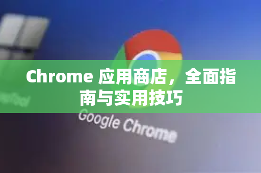 Chrome 应用商店，全面指南与实用技巧