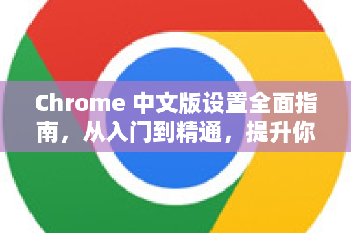 Chrome 中文版设置全面指南，从入门到精通，提升你的浏览效率