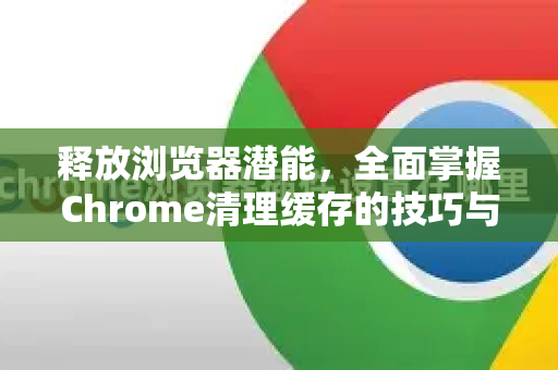 释放浏览器潜能，全面掌握Chrome清理缓存的技巧与艺术