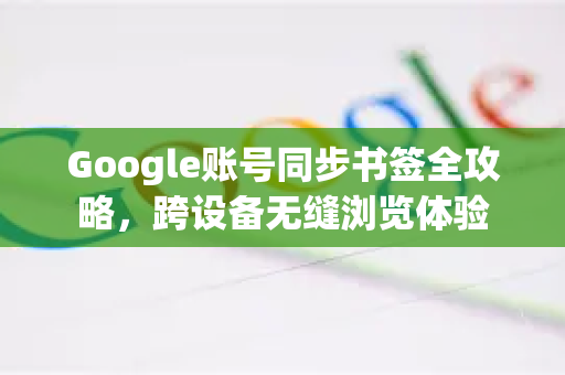 Google账号同步书签全攻略，跨设备无缝浏览体验