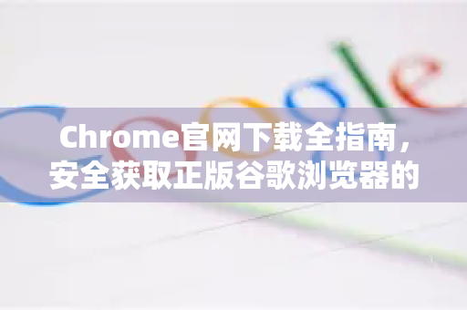 Chrome官网下载全指南，安全获取正版谷歌浏览器的正确途径