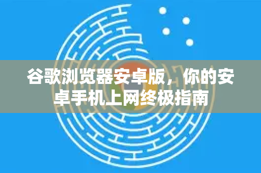 谷歌浏览器安卓版，你的安卓手机上网终极指南