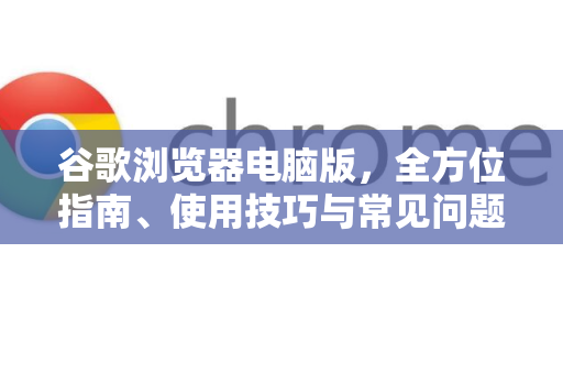 谷歌浏览器电脑版，全方位指南、使用技巧与常见问题解答