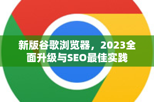新版谷歌浏览器，2023全面升级与SEO最佳实践