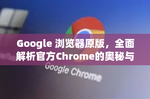 Google 浏览器原版，全面解析官方Chrome的奥秘与优势