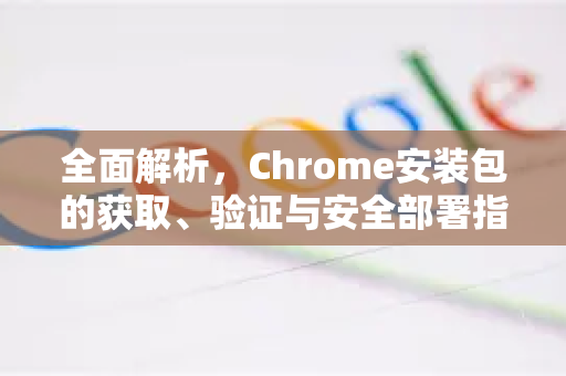 全面解析，Chrome安装包的获取、验证与安全部署指南