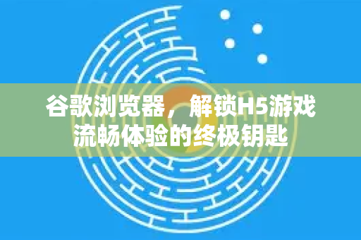 谷歌浏览器，解锁H5游戏流畅体验的终极钥匙