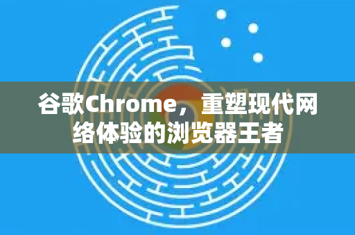 谷歌Chrome，重塑现代网络体验的浏览器王者