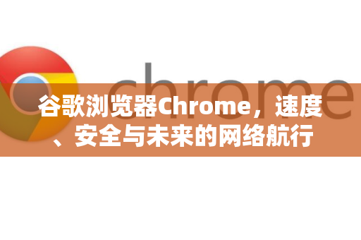 谷歌浏览器Chrome，速度、安全与未来的网络航行