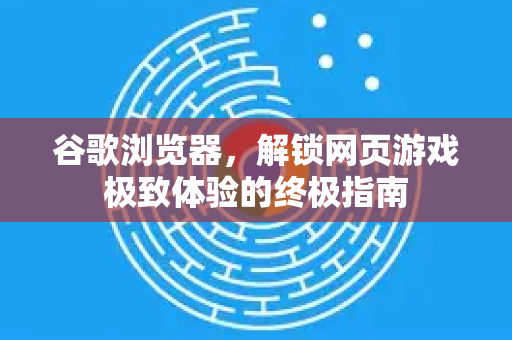 谷歌浏览器，解锁网页游戏极致体验的终极指南