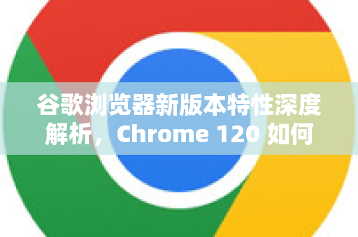谷歌浏览器新版本特性深度解析，Chrome 120 如何重塑你的浏览体验？