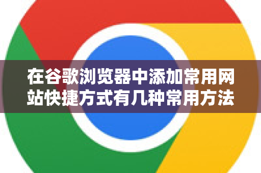 在谷歌浏览器中添加常用网站快捷方式有几种常用方法，各有特点。您可以根据自己的使用习惯选择-第1张图片-谷歌下载浏览器|Google Chrome官网入口