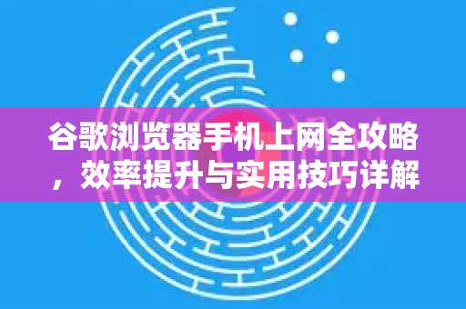 谷歌浏览器手机上网全攻略，效率提升与实用技巧详解