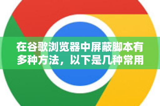 在谷歌浏览器中屏蔽脚本有多种方法，以下是几种常用且有效的方法，从简单到专业排列-第1张图片-谷歌下载浏览器|Google Chrome官网入口