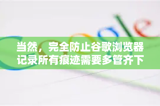 当然,完全防止谷歌浏览器记录所有痕迹需要多管齐下。没有单一开关能实现100%无痕,但通过以下组合方法,可以最大限度地保护你的隐私-第1张图片-谷歌下载浏览器|Google Chrome官网入口 当然,完全防止谷歌浏览器记录所有痕迹需要多管齐下。没有单一开关能实现100%无痕,但通过以下组合方法,可以最大限度地保护你的隐私-第1张图片-谷歌下载浏览器|Google Chrome官网入口
