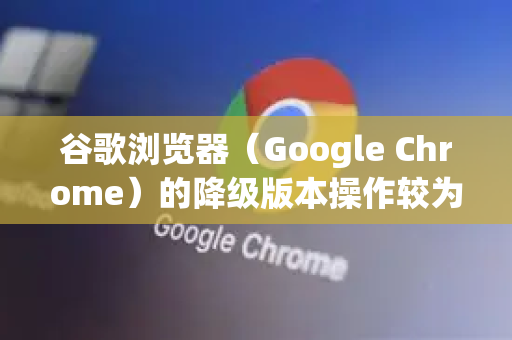 谷歌浏览器（Google Chrome）的降级版本操作较为复杂，因为Chrome没有提供官方的、一键回退到旧版本的功能。自动更新是其核心设计之一