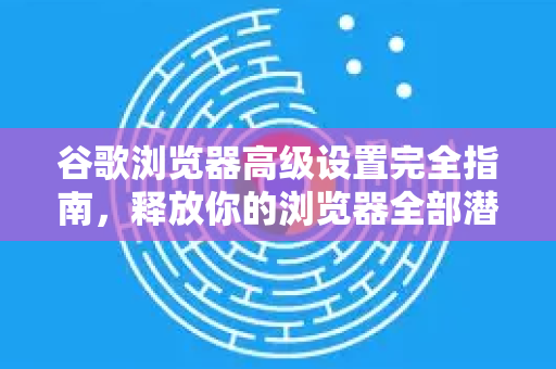 谷歌浏览器高级设置完全指南，释放你的浏览器全部潜力
