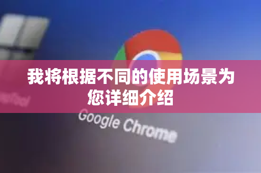 我将根据不同的使用场景为您详细介绍-第1张图片-谷歌下载浏览器|Google Chrome官网入口